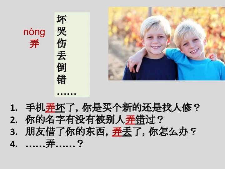 nòng 弄 坏 哭 伤 丢 倒 错 …… 手机弄坏了，你是买个新的还是找人修？ 你的名字有没有被别人弄错过？ 朋友借了你的东西，弄丢了，你怎么办？ ……弄……？