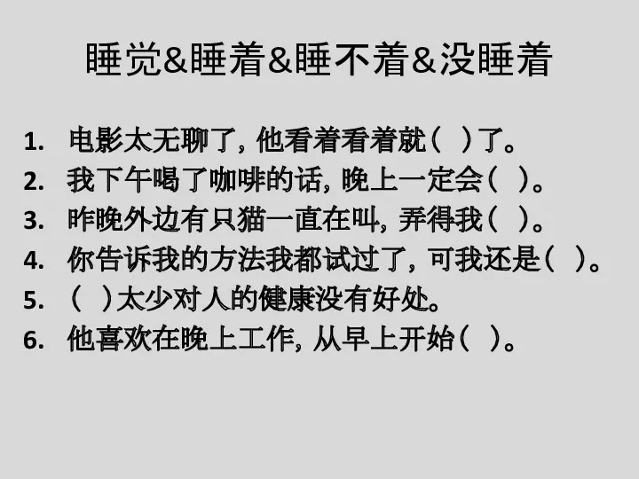 睡觉&睡着&睡不着&没睡着 电影太无聊了，他看着看着就（ ）了。 我下午喝了咖啡的话，晚上一定会（ ）。 昨晚外边有只猫一直在叫，弄得我（ ）。 你告诉我的方法我都试过了，可我还是（ ）。 （ ）太少对人的健康没有好处。 他喜欢在晚上工作，从早上开始（ ）。