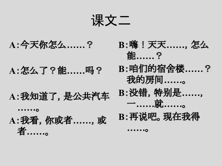 课文二 A：今天你怎么……？ A：怎么了？能……吗？ A：我知道了，是公共汽车……。 A：我看，你或者……，或者……。 B：嗨！天天……，怎么能……？ B：咱们的宿舍楼……？我的房间……。 B：没错，特别是……，一……就……。 B：再说吧。现在我得……。