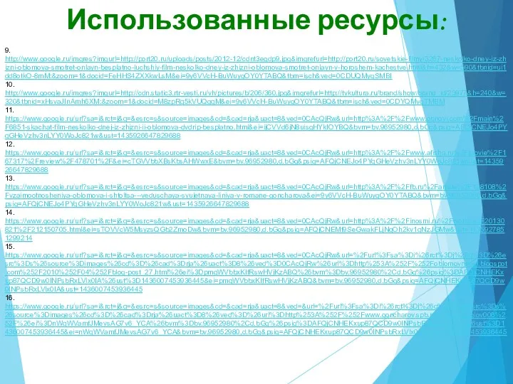 Использованные ресурсы: 9. http://www.google.ru/imgres?imgurl=http://port20.ru/uploads/posts/2012-12/cdnt3egdp9.jpg&imgrefurl=http://port20.ru/sovetskie-filmy/3267-neskolko-dney-iz-zhizni-oblomova-smotret-onlayn-besplatno-luchshiy-film-neskolko-dney-iz-zhizni-oblomova-smotret-onlayn-v-horoshem-kachestve.html&h=432&w=590&tbnid=ui1dd8otkO-8mM:&zoom=1&docid=FeHHS4ZXXkwLsM&ei=9y6VVcH-BuWuygOY0YTABQ&tbm=isch&ved=0CDUQMygSMBI 10. http://www.google.ru/imgres?imgurl=http://cdn.static3.rtr-vesti.ru/vh/pictures/b/206/360.jpg&imgrefurl=http://tvkultura.ru/brand/show/brand_id/23977&h=240&w=320&tbnid=xHsvaJInAmh6XM:&zoom=1&docid=M8zpRq5kVUQgqM&ei=9y6VVcH-BuWuygOY0YTABQ&tbm=isch&ved=0CDYQMygTMBM 11. https://www.google.ru/url?sa=i&rct=j&q=&esrc=s&source=images&cd=&cad=rja&uact=8&ved=0CAcQjRw&url=http%3A%2F%2Fwww.obnovi.com%2Fmain%2F6851-skachat-film-neskolko-dnej-iz-zhizni-ii-oblomova-dvdrip-besplatno.html&ei=ijCVVd6jN8uisgHYkIOYBQ&bvm=bv.96952980,d.bGg&psig=AFQjCNEJo4PYqGHeVzhv3nLYY0WoJc821w&ust=1435926647829688 12. https://www.google.ru/url?sa=i&rct=j&q=&esrc=s&source=images&cd=&cad=rja&uact=8&ved=0CAcQjRw&url=http%3A%2F%2Fwww.afisha.ru%2Fmovie%2F167317%2Freview%2F478701%2F&ei=cTGVVbbXBsKbsAHWwxE&bvm=bv.96952980,d.bGg&psig=AFQjCNEJo4PYqGHeVzhv3nLYY0WoJc821w&ust=1435926647829688 13. https://www.google.ru/url?sa=i&rct=j&q=&esrc=s&source=images&cd=&cad=rja&uact=8&ved=0CAcQjRw&url=http%3A%2F%2Ffb.ru%2Farticle%2F128108%2Fvzaimootnosheniya-oblomova-i-shtoltsa---veduschaya-syujetnaya-liniya-v-romane-goncharova&ei=9y6VVcH-BuWuygOY0YTABQ&bvm=bv.96952980,d.bGg&psig=AFQjCNEJo4PYqGHeVzhv3nLYY0WoJc821w&ust=1435926647829688 14.