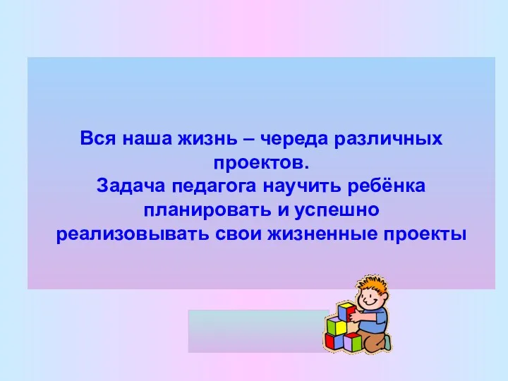 Вся наша жизнь – череда различных проектов. Задача педагога научить