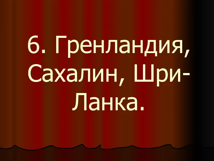 6. Гренландия, Сахалин, Шри-Ланка.