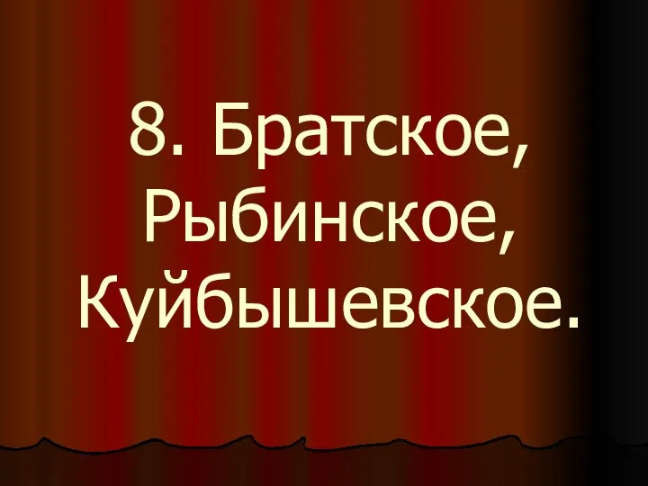 8. Братское, Рыбинское, Куйбышевское.