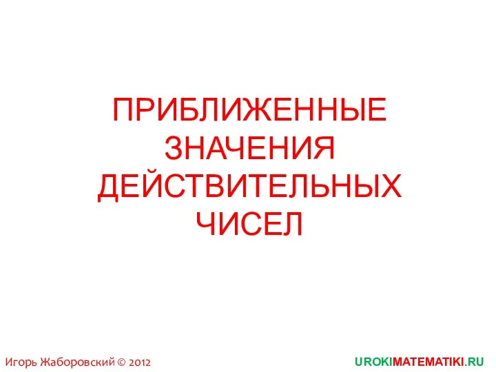 ПРИБЛИЖЕННЫЕ ЗНАЧЕНИЯ ДЕЙСТВИТЕЛЬНЫХ ЧИСЕЛ UROKIMATEMATIKI.RU Игорь Жаборовский © 2012