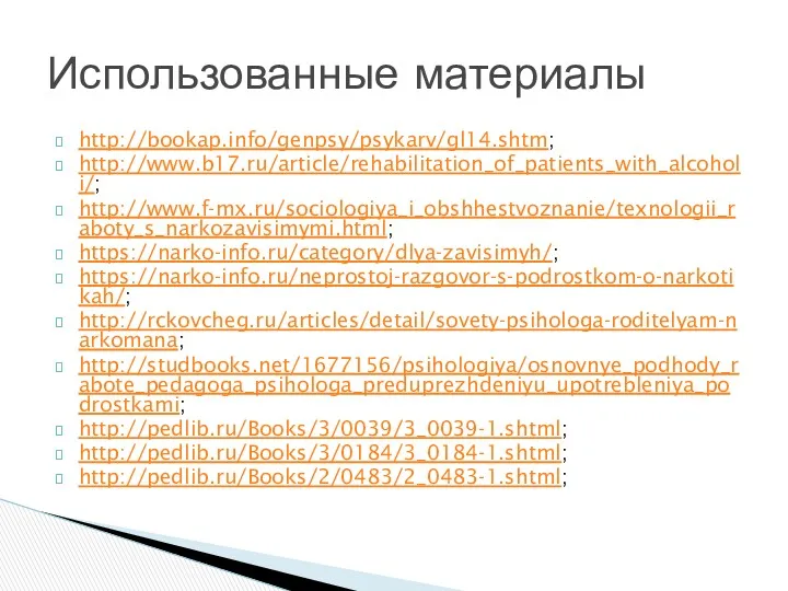 http://bookap.info/genpsy/psykarv/gl14.shtm; http://www.b17.ru/article/rehabilitation_of_patients_with_alcoholi/; http://www.f-mx.ru/sociologiya_i_obshhestvoznanie/texnologii_raboty_s_narkozavisimymi.html; https://narko-info.ru/category/dlya-zavisimyh/; https://narko-info.ru/neprostoj-razgovor-s-podrostkom-o-narkotikah/; http://rckovcheg.ru/articles/detail/sovety-psihologa-roditelyam-narkomana; http://studbooks.net/1677156/psihologiya/osnovnye_podhody_rabote_pedagoga_psihologa_preduprezhdeniyu_upotrebleniya_podrostkami; http://pedlib.ru/Books/3/0039/3_0039-1.shtml; http://pedlib.ru/Books/3/0184/3_0184-1.shtml; http://pedlib.ru/Books/2/0483/2_0483-1.shtml; Использованные материалы