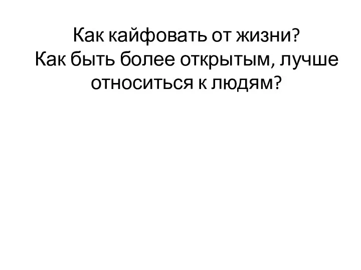 Как кайфовать от жизни? Как быть более открытым, лучше относиться к людям?