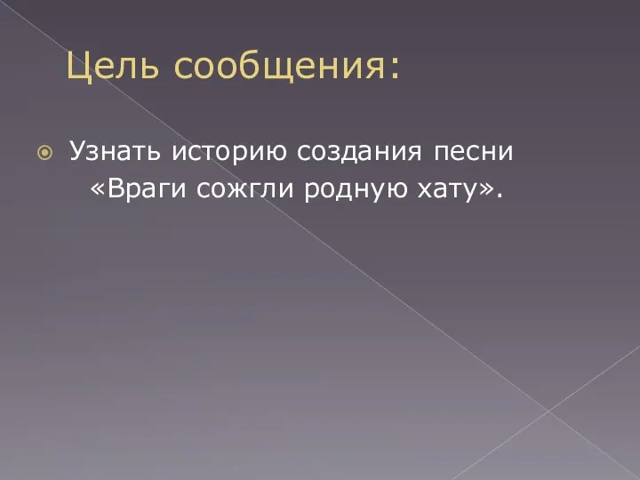 Цель сообщения: Узнать историю создания песни «Враги сожгли родную хату».