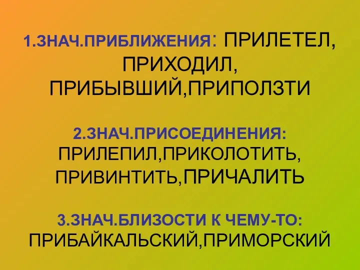 1.ЗНАЧ.ПРИБЛИЖЕНИЯ: ПРИЛЕТЕЛ,ПРИХОДИЛ, ПРИБЫВШИЙ,ПРИПОЛЗТИ 2.ЗНАЧ.ПРИСОЕДИНЕНИЯ: ПРИЛЕПИЛ,ПРИКОЛОТИТЬ, ПРИВИНТИТЬ,ПРИЧАЛИТЬ 3.ЗНАЧ.БЛИЗОСТИ К ЧЕМУ-ТО: ПРИБАЙКАЛЬСКИЙ,ПРИМОРСКИЙ