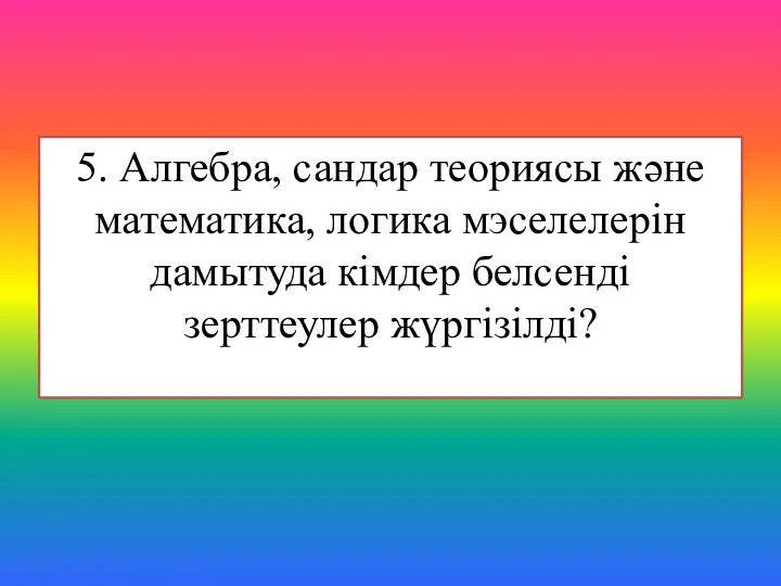 5. Алгебра, сандар теориясы және математика, логика мэселелерін дамытуда кімдер белсенді зерттеулер жүргізілді?