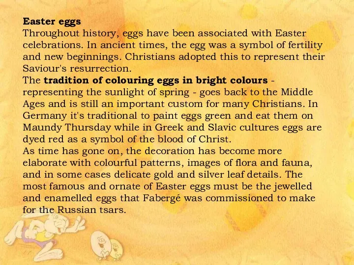 Easter eggs Throughout history, eggs have been associated with Easter celebrations. In ancient