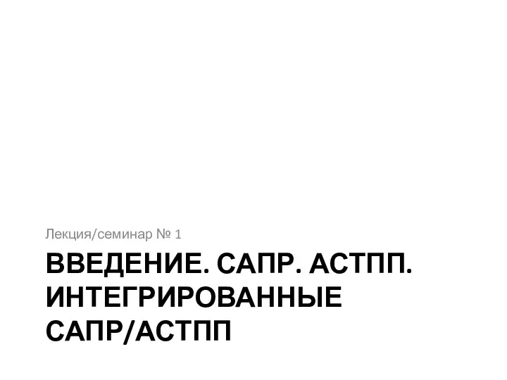 ВВЕДЕНИЕ. САПР. АСТПП. ИНТЕГРИРОВАННЫЕ САПР/АСТПП Лекция/семинар № 1