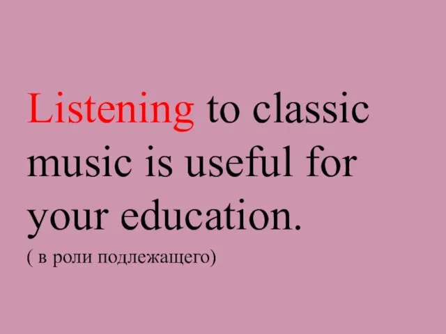 Listening to classic music is useful for your education. ( в роли подлежащего)
