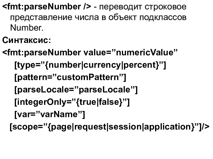 - переводит строковое представление числа в объект подклассов Number. Синтаксис: [type=”{number|currency|percent}”] [pattern=”customPattern”] [parseLocale=”parseLocale”] [integerOnly=”{true|false}”] [var=”varName”] [scope=”{page|request|session|application}”]/>