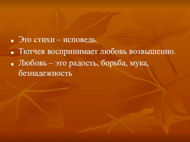 Это стихи – исповедь. Тютчев воспринимает любовь возвышенно. Любовь – это радость, борьба, мука, безнадежность