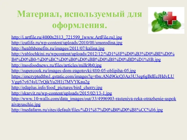 http://i.artfile.ru/4000x2813_721599_[www.ArtFile.ru].jpg http://cutlife.ru/wp-content/uploads/2010/08/smorodina.jpg http://healthbenefits.ru/images/2011/07/kalina.jpg http://yablochkini.ru/wpcontent/uploads/2012/12/%D1%8F%D0%B3%D0%BE%D0%B4%D0%B0-%D0%BC%D0%B0%D0%BB%D0%B8%D0%BD%D1%8B.jpg http://mosfoodnews.ru/files/articles/milk9b0.jpg http://supercook.ru/images-dom-zagotovki/480-05-oblipiha-05.jpg https://encryptedtbn1.gstatic.com/images?q=tbn:ANd9GcQ3Az3U3eg6gBdEcJHdvLUVgg67v674sU7rQjkYu2H1j7MVYKau2g http://edaplus.info/food_pictures/bird_cherry.jpg http://skarvit.ru/wp-content/uploads/2015/02/13-1.jpg http://www.10-walls.com/data_images/out/33/4996903-rasteniya-reka-otrazhenie-uspokaivayuschie.jpg http://medafarm.ru/sites/default/files/%D1%87%D0%B0%D0%B8%CC%86.jpg Материал, используемый для оформления.