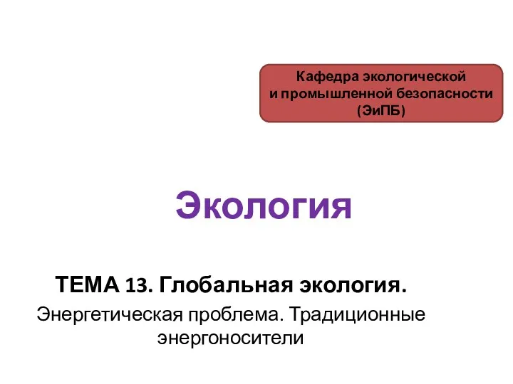 Экология ТЕМА 13. Глобальная экология. Энергетическая проблема. Традиционные энергоносители Кафедра экологической и промышленной безопасности (ЭиПБ)