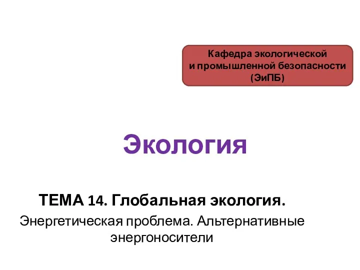 Экология ТЕМА 14. Глобальная экология. Энергетическая проблема. Альтернативные энергоносители Кафедра экологической и промышленной безопасности (ЭиПБ)