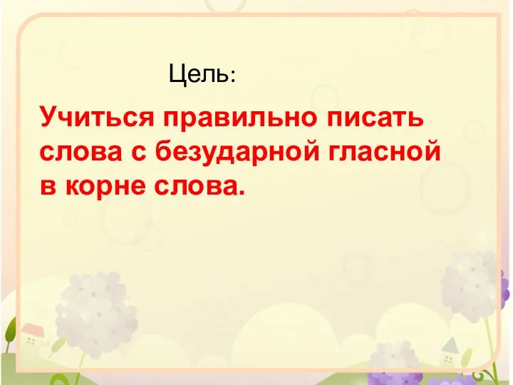 Учиться правильно писать слова с безударной гласной в корне слова. Цель: