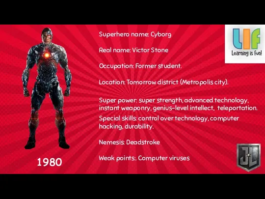 Superhero name: Cyborg Real name: Victor Stone Occupation: Former student.