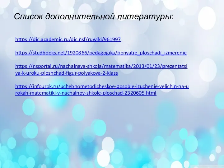 https://dic.academic.ru/dic.nsf/ruwiki/961997 https://studbooks.net/1920866/pedagogika/ponyatie_ploschadi_izmerenie https://nsportal.ru/nachalnaya-shkola/matematika/2013/01/23/prezentatsiya-k-uroku-ploshchad-figur-polyakova-2-klass https://infourok.ru/uchebnometodicheskoe-posobie-izuchenie-velichin-na-urokah-matematiki-v-nachalnoy-shkole-ploschad-2320605.html Список дополнительной литературы: