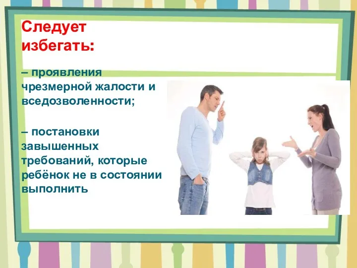 Следует избегать: – проявления чрезмерной жалости и вседозволенности; – постановки