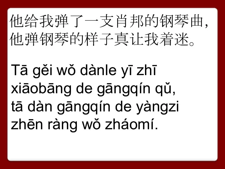 他给我弹了一支肖邦的钢琴曲， 他弹钢琴的样子真让我着迷。 Tā gěi wǒ dànle yī zhī xiāobāng de