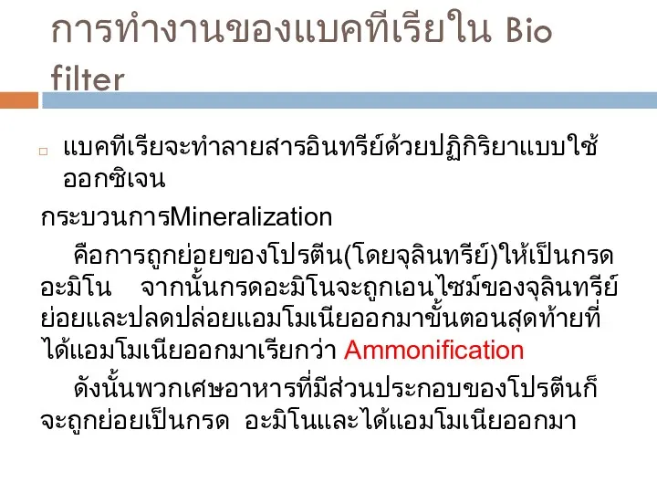 การทำงานของแบคทีเรียใน Bio filter แบคทีเรียจะทำลายสารอินทรีย์ด้วยปฏิกิริยาแบบใช้ออกซิเจน กระบวนการMineralization คือการถูกย่อยของโปรตีน(โดยจุลินทรีย์)ให้เป็นกรดอะมิโน จากนั้นกรดอะมิโนจะถูกเอนไซม์ของจุลินทรีย์ย่อยและปลดปล่อยแอมโมเนียออกมาขั้นตอนสุดท้ายที่ได้แอมโมเนียออกมาเรียกว่า Ammonification ดังนั้นพวกเศษอาหารที่มีส่วนประกอบของโปรตีนก็จะถูกย่อยเป็นกรด อะมิโนและได้แอมโมเนียออกมา