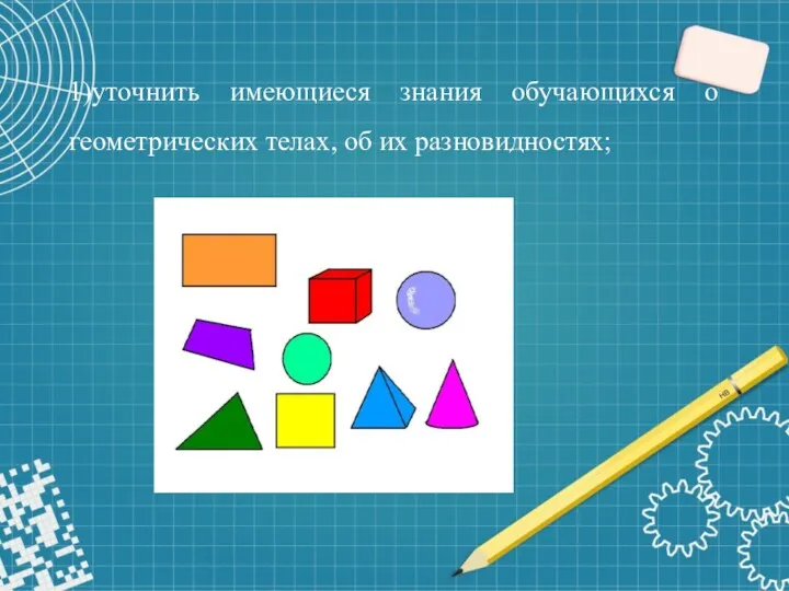 1)уточнить имеющиеся знания обучающихся о геометрических телах, об их разновидностях;