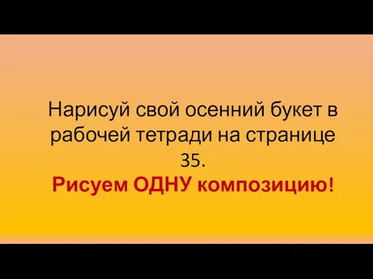 Нарисуй свой осенний букет в рабочей тетради на странице 35. Рисуем ОДНУ композицию!