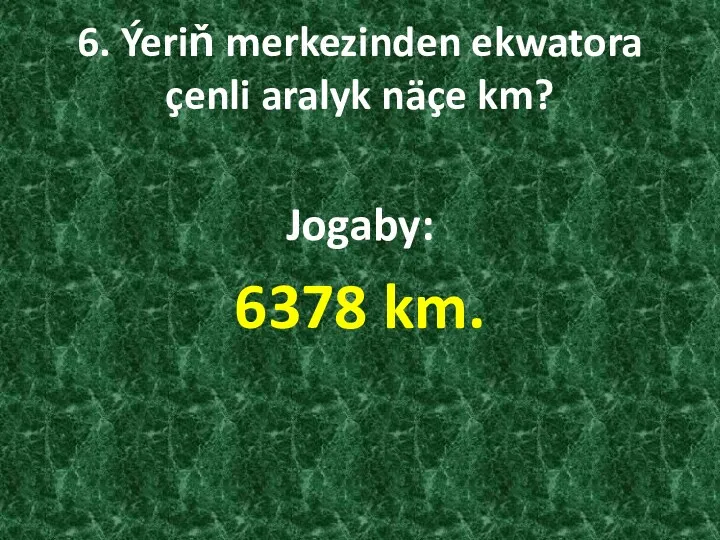 6. Ýeriň merkezinden ekwatora çenli aralyk näçe km? Jogaby: 6378 km.