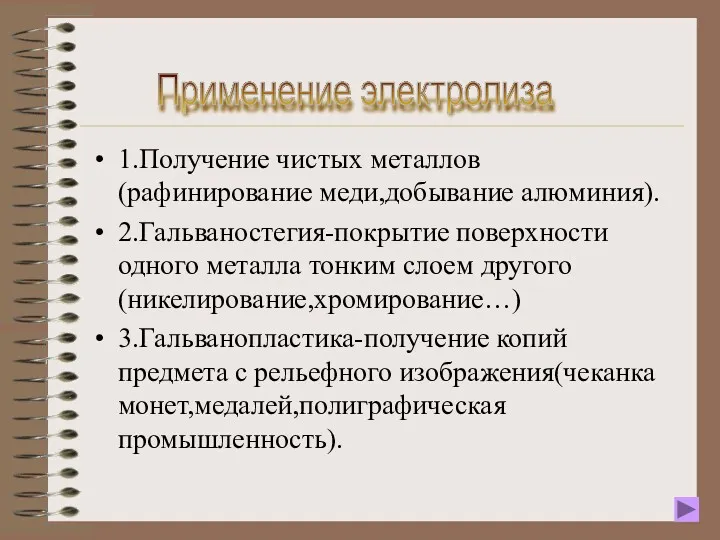 1.Получение чистых металлов (рафинирование меди,добывание алюминия). 2.Гальваностегия-покрытие поверхности одного металла тонким слоем другого(никелирование,хромирование…)