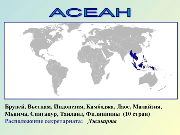 АСЕАН Бруней, Вьетнам, Индонезия, Камбоджа, Лаос, Малайзия, Мьянма, Сингапур, Таиланд, Филиппины (10 стран) Расположение секретариата: Джакарта