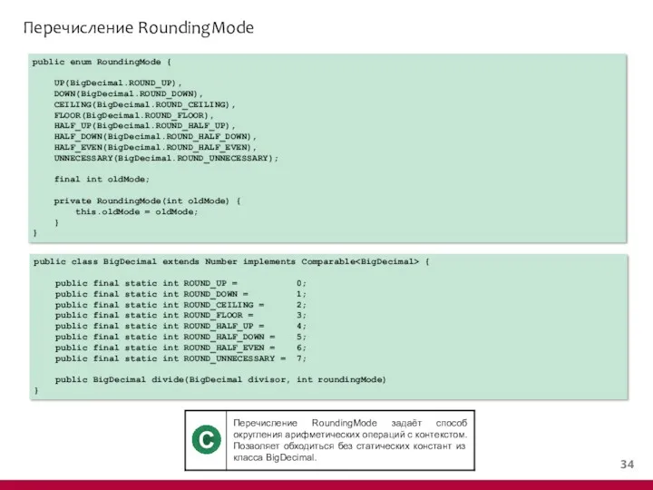 Перечисление RoundingMode public enum RoundingMode { UP(BigDecimal.ROUND_UP), DOWN(BigDecimal.ROUND_DOWN), CEILING(BigDecimal.ROUND_CEILING), FLOOR(BigDecimal.ROUND_FLOOR), HALF_UP(BigDecimal.ROUND_HALF_UP), HALF_DOWN(BigDecimal.ROUND_HALF_DOWN), HALF_EVEN(BigDecimal.ROUND_HALF_EVEN),