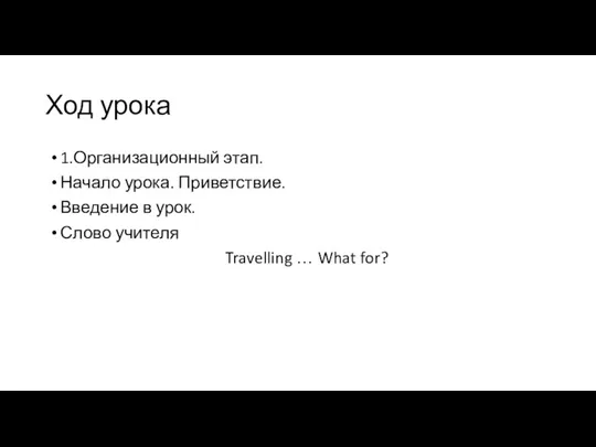 Ход урока 1.Организационный этап. Начало урока. Приветствие. Введение в урок. Слово учителя Travelling … What for?