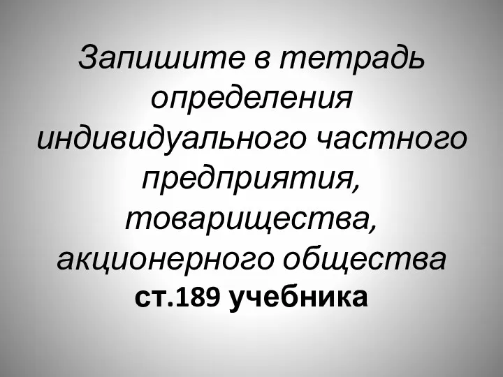 Запишите в тетрадь определения индивидуального частного предприятия, товарищества, акционерного общества ст.189 учебника