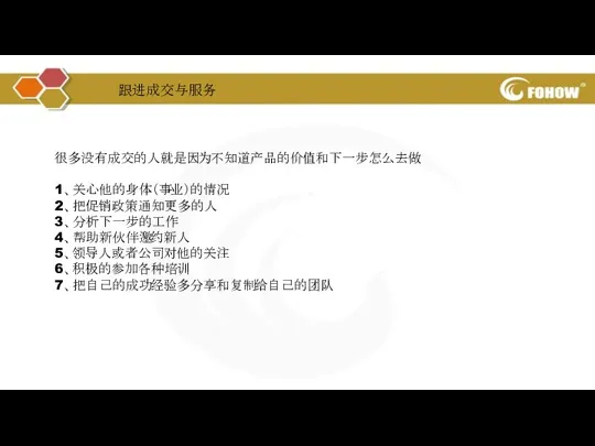 很多没有成交的人就是因为不知道产品的价值和下一步怎么去做 1、关心他的身体（事业）的情况 2、把促销政策通知更多的人 3、分析下一步的工作 4、帮助新伙伴邀约新人 5、领导人或者公司对他的关注 6、积极的参加各种培训 7、把自己的成功经验多分享和复制给自己的团队 跟进成交与服务