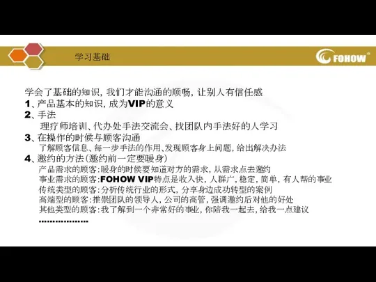 学会了基础的知识，我们才能沟通的顺畅，让别人有信任感 1、产品基本的知识，成为VIP的意义 2、手法 理疗师培训、代办处手法交流会、找团队内手法好的人学习 3、在操作的时候与顾客沟通 了解顾客信息、每一步手法的作用、发现顾客身上问题，给出解决办法 4、邀约的方法（邀约前一定要暖身） 产品需求的顾客：暖身的时候要知道对方的需求，从需求点去邀约 事业需求的顾客：FOHOW VIP特点是收入快，人群广，稳定，简单，有人帮的事业 传统类型的顾客：分析传统行业的形式，分享身边成功转型的案例 高端型的顾客：推崇团队的领导人，公司的高管，强调邀约后对他的好处 其他类型的顾客：我了解到一个非常好的事业，你陪我一起去，给我一点建议 ……………… 学习基础