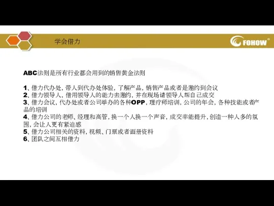 ABC法则是所有行业都会用到的销售黄金法则 1、借力代办处，带人到代办处体验，了解产品，销售产品或者是邀约到会议 2、借力领导人，借用领导人的能力去邀约，并在现场请领导人帮自己成交 3、借力会议，代办处或者公司举办的各种OPP，理疗师培训，公司的年会，各种技能或者产品的培训 4、借力公司的老师、经理和高管，换一个人换一个声音，成交率能提升，创造一种人多的氛围，会让人更有紧迫感 5、借力公司相关的资料，视频、门票或者画册资料 6、团队之间互相借力 学会借力