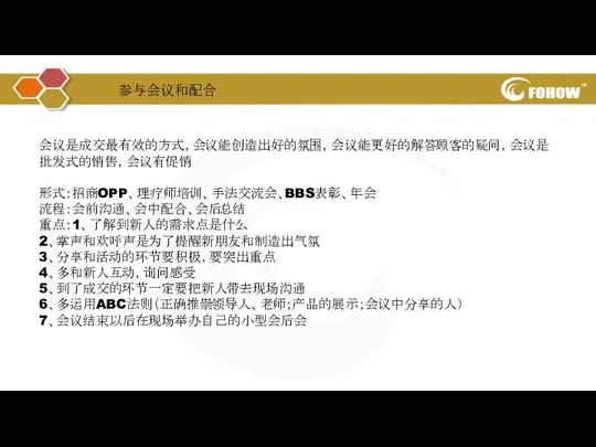 会议是成交最有效的方式，会议能创造出好的氛围，会议能更好的解答顾客的疑问，会议是批发式的销售，会议有促销 形式：招商OPP、理疗师培训、手法交流会、BBS表彰、年会 流程：会前沟通、会中配合、会后总结 重点：1、了解到新人的需求点是什么 2、掌声和欢呼声是为了提醒新朋友和制造出气氛 3、分享和活动的环节要积极，要突出重点 4、多和新人互动，询问感受 5、到了成交的环节一定要把新人带去现场沟通 6、多运用ABC法则（正确推崇领导人、老师；产品的展示；会议中分享的人） 7、会议结束以后在现场举办自己的小型会后会 参与会议和配合