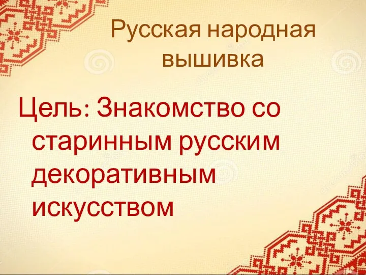 Русская народная вышивка Цель: Знакомство со старинным русским декоративным искусством