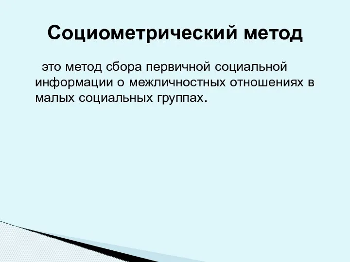 это метод сбора первичной социальной информации о межличностных отношениях в малых социальных группах. Социометрический метод