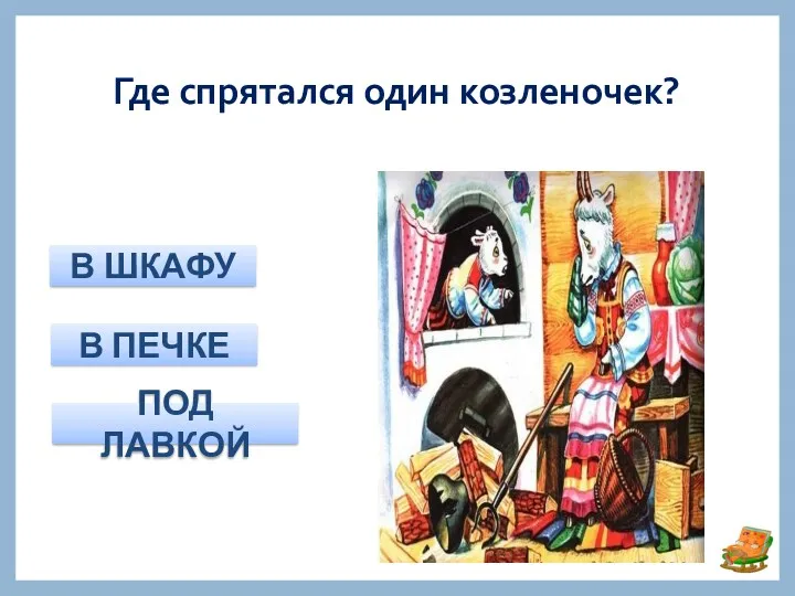 Где спрятался один козленочек? В ШКАФУ В ПЕЧКЕ ПОД ЛАВКОЙ