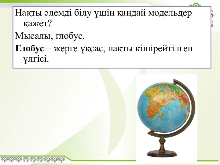 Нақты әлемді білу үшін қандай модельдер қажет? Мысалы, глобус. Глобус – жерге ұқсас, нақты кішірейтілген үлгісі.