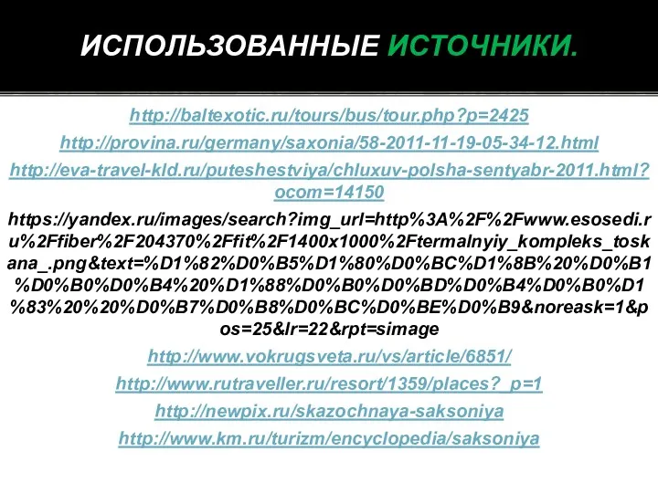 http://baltexotic.ru/tours/bus/tour.php?p=2425 http://provina.ru/germany/saxonia/58-2011-11-19-05-34-12.html http://eva-travel-kld.ru/puteshestviya/chluxuv-polsha-sentyabr-2011.html?ocom=14150 https://yandex.ru/images/search?img_url=http%3A%2F%2Fwww.esosedi.ru%2Ffiber%2F204370%2Ffit%2F1400x1000%2Ftermalnyiy_kompleks_toskana_.png&text=%D1%82%D0%B5%D1%80%D0%BC%D1%8B%20%D0%B1%D0%B0%D0%B4%20%D1%88%D0%B0%D0%BD%D0%B4%D0%B0%D1%83%20%20%D0%B7%D0%B8%D0%BC%D0%BE%D0%B9&noreask=1&pos=25&lr=22&rpt=simage http://www.vokrugsveta.ru/vs/article/6851/ http://www.rutraveller.ru/resort/1359/places?_p=1 http://newpix.ru/skazochnaya-saksoniya http://www.km.ru/turizm/encyclopedia/saksoniya ИСПОЛЬЗОВАННЫЕ ИСТОЧНИКИ.