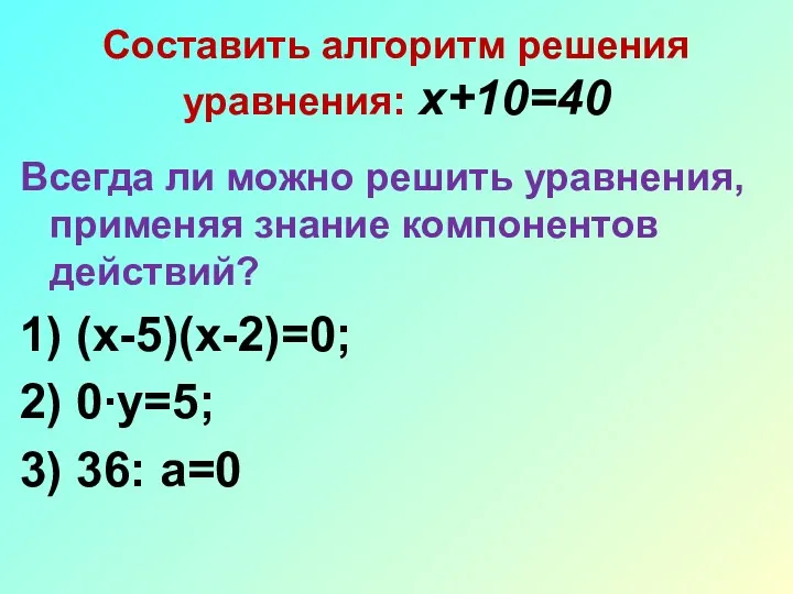 Составить алгоритм решения уравнения: х+10=40 Всегда ли можно решить уравнения, применяя знание компонентов