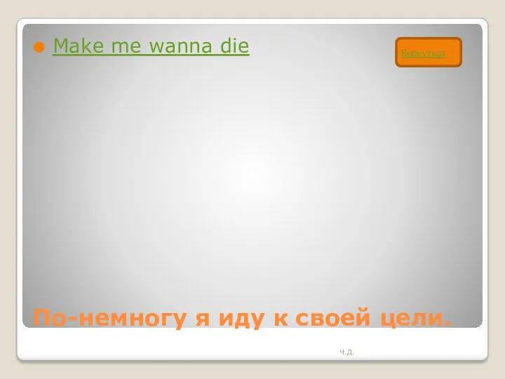 По-немногу я иду к своей цели. Make me wanna die Ч.Д. Вернуться