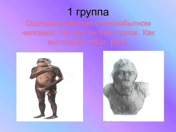 1 группа Составьте рассказ о первобытном человеке. На кого он был похож. Как выглядели лицо, руки.