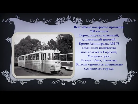 Всего было построено примерно 700 вагонов. Город получил красивый, динамичный трамвай. Кроме Ленинграда,