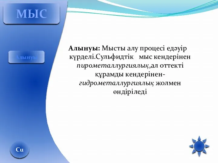 Алынуы: Мысты алу процесі едәуір күрделі.Сульфидтік мыс кендерінен пирометаллургиялық,ал оттекті