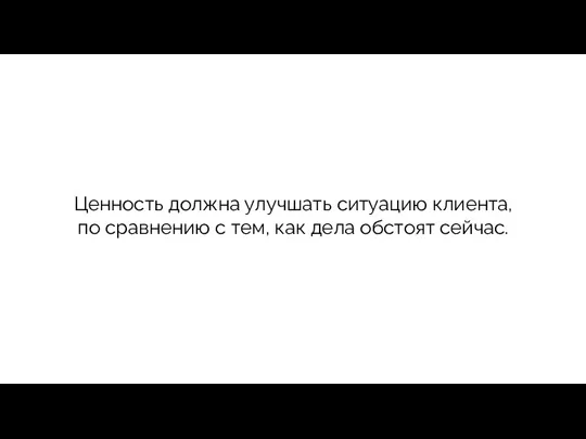 Ценность должна улучшать ситуацию клиента, по сравнению с тем, как дела обстоят сейчас.